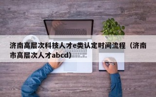 济南高层次科技人才e类认定时间流程（济南市高层次人才abcd）