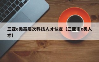 三亚e类高层次科技人才认定（三亚市e类人才）