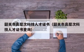 韶关市高层次科技人才证书（韶关市高层次科技人才证书查询）