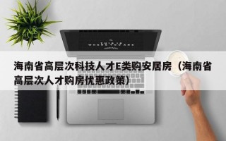 海南省高层次科技人才E类购安居房（海南省高层次人才购房优惠政策）