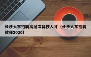 长沙大学招聘高层次科技人才（长沙大学招聘教师2020）