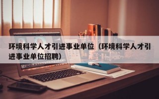 环境科学人才引进事业单位（环境科学人才引进事业单位招聘）