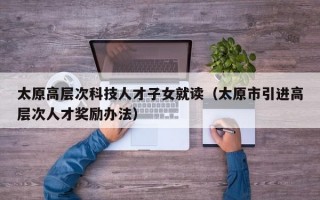 太原高层次科技人才子女就读（太原市引进高层次人才奖励办法）