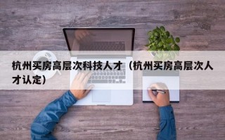 杭州买房高层次科技人才（杭州买房高层次人才认定）