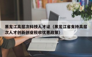 黑龙江高层次科技人才证（黑龙江省支持高层次人才创新创业税收优惠政策）