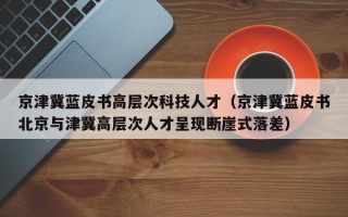 京津冀蓝皮书高层次科技人才（京津冀蓝皮书北京与津冀高层次人才呈现断崖式落差）