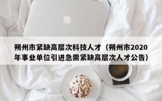 朔州市紧缺高层次科技人才（朔州市2020年事业单位引进急需紧缺高层次人才公告）