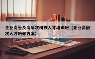企业高管及高层次科技人才培训班（企业高层次人才培养方案）