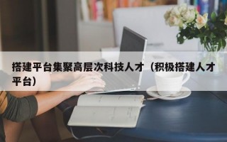 搭建平台集聚高层次科技人才（积极搭建人才平台）