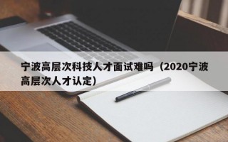 宁波高层次科技人才面试难吗（2020宁波高层次人才认定）