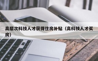 高层次科技人才获得住房补贴（高科技人才买房）