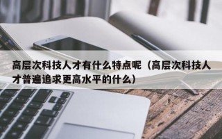 高层次科技人才有什么特点呢（高层次科技人才普遍追求更高水平的什么）