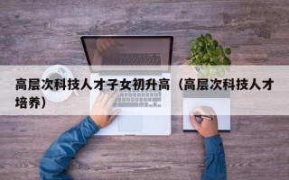 高层次科技人才子女初升高（高层次科技人才培养）