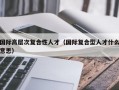 国际高层次复合性人才（国际复合型人才什么意思）