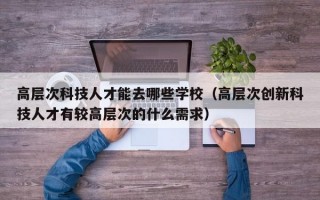 高层次科技人才能去哪些学校（高层次创新科技人才有较高层次的什么需求）