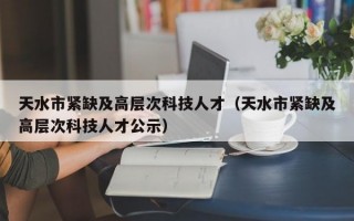 天水市紧缺及高层次科技人才（天水市紧缺及高层次科技人才公示）