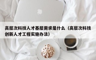 高层次科技人才基层需求是什么（高层次科技创新人才工程实施办法）