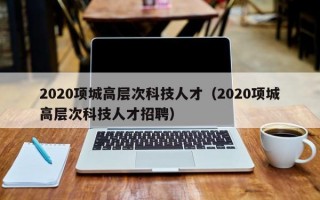2020项城高层次科技人才（2020项城高层次科技人才招聘）
