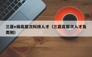 三亚e级高层次科技人才（三亚高层次人才及类别）