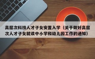 高层次科技人才子女安置入学（关于做好高层次人才子女就读中小学和幼儿园工作的通知）