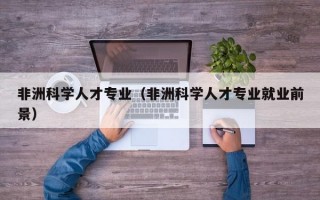 非洲科学人才专业（非洲科学人才专业就业前景）