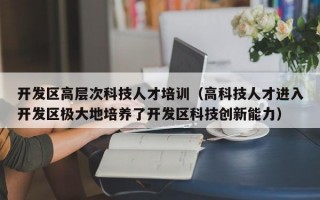 开发区高层次科技人才培训（高科技人才进入开发区极大地培养了开发区科技创新能力）