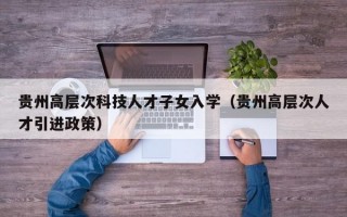 贵州高层次科技人才子女入学（贵州高层次人才引进政策）