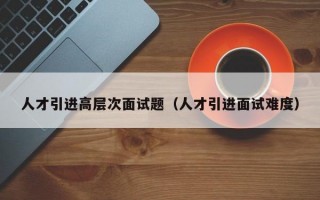 人才引进高层次面试题（人才引进面试难度）