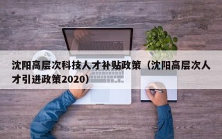 沈阳高层次科技人才补贴政策（沈阳高层次人才引进政策2020）