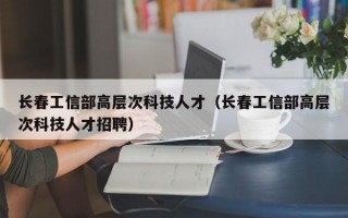 长春工信部高层次科技人才（长春工信部高层次科技人才招聘）