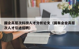 国企高层次科技人才分析论文（国有企业高层次人才引进招聘）