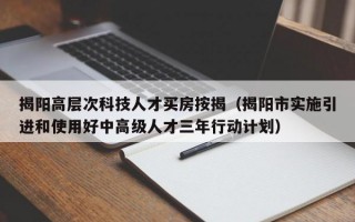 揭阳高层次科技人才买房按揭（揭阳市实施引进和使用好中高级人才三年行动计划）