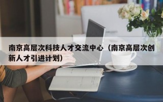 南京高层次科技人才交流中心（南京高层次创新人才引进计划）