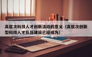 高层次科技人才创新活动的意义（高层次创新型科技人才队伍建设已经成为）