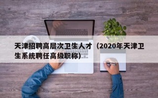 天津招聘高层次卫生人才（2020年天津卫生系统聘任高级职称）