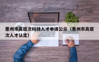 惠州市高层次科技人才申请公示（惠州市高层次人才认定）