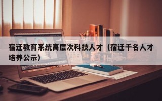 宿迁教育系统高层次科技人才（宿迁千名人才培养公示）