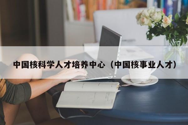 中国核科学人才培养中心（中国核事业人才）-第1张图片-科学人才网 - 优质科学人才招聘平台