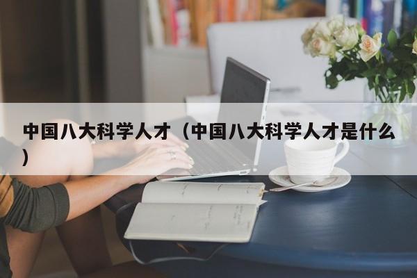 中国八大科学人才（中国八大科学人才是什么）-第1张图片-科学人才网 - 优质科学人才招聘平台