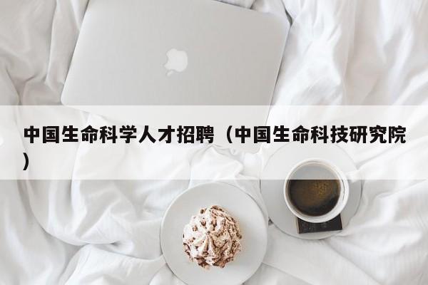 中国生命科学人才招聘（中国生命科技研究院）-第1张图片-科学人才网 - 优质科学人才招聘平台