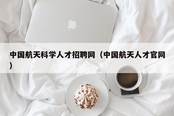 中国航天科学人才招聘网（中国航天人才官网）-第1张图片-科学人才网 - 优质科学人才招聘平台