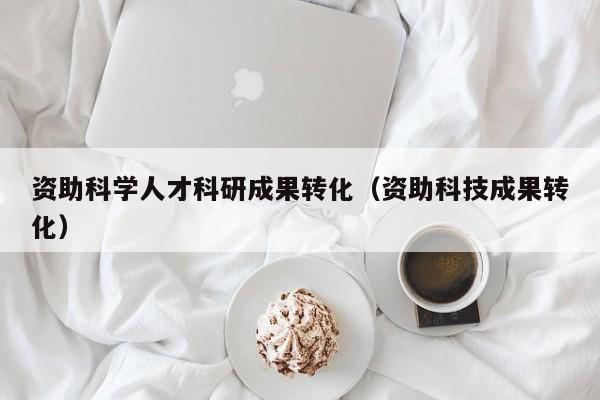 资助科学人才科研成果转化（资助科技成果转化）-第1张图片-科学人才网 - 优质科学人才招聘平台
