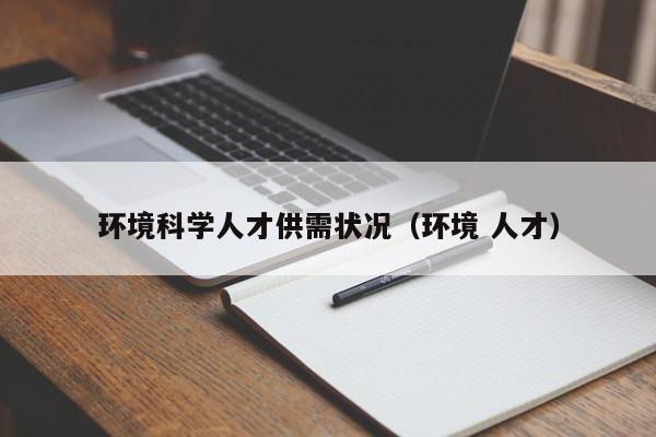 环境科学人才供需状况（环境 人才）-第1张图片-科学人才网 - 优质科学人才招聘平台