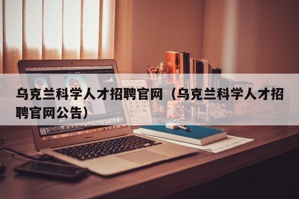 乌克兰科学人才招聘官网（乌克兰科学人才招聘官网公告）-第1张图片-科学人才网 - 优质科学人才招聘平台