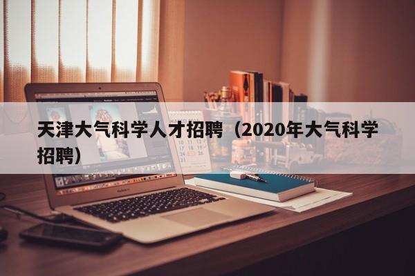 天津大气科学人才招聘（2020年大气科学招聘）-第1张图片-科学人才网 - 优质科学人才招聘平台