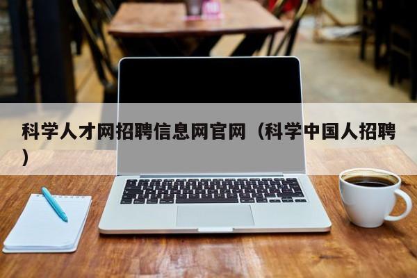 科学人才网招聘信息网官网（科学中国人招聘）-第1张图片-科学人才网 - 优质科学人才招聘平台