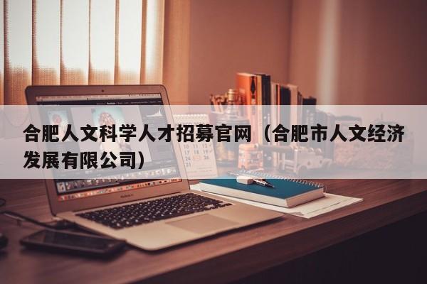 合肥人文科学人才招募官网（合肥市人文经济发展有限公司）-第1张图片-科学人才网 - 优质科学人才招聘平台