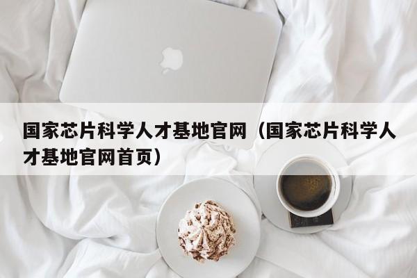 国家芯片科学人才基地官网（国家芯片科学人才基地官网首页）-第1张图片-科学人才网 - 优质科学人才招聘平台