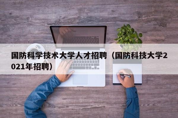 国防科学技术大学人才招聘（国防科技大学2021年招聘）-第1张图片-科学人才网 - 优质科学人才招聘平台