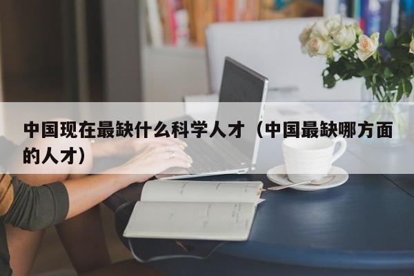 中国现在最缺什么科学人才（中国最缺哪方面的人才）-第1张图片-科学人才网 - 优质科学人才招聘平台